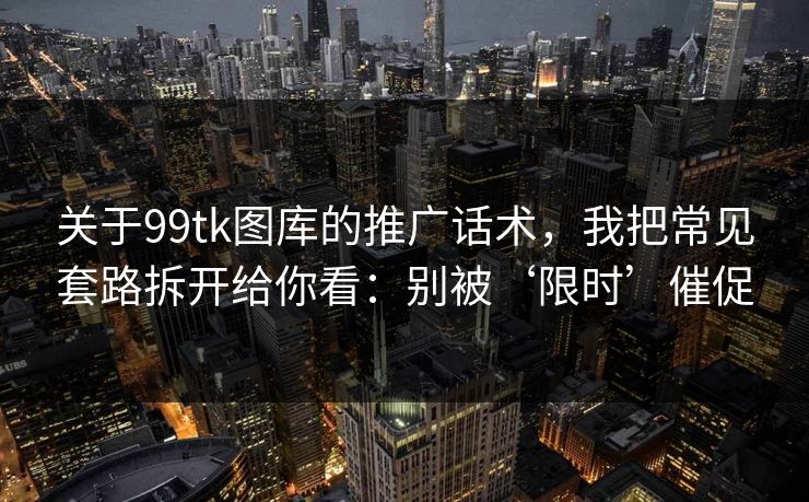 关于99tk图库的推广话术，我把常见套路拆开给你看：别被‘限时’催促