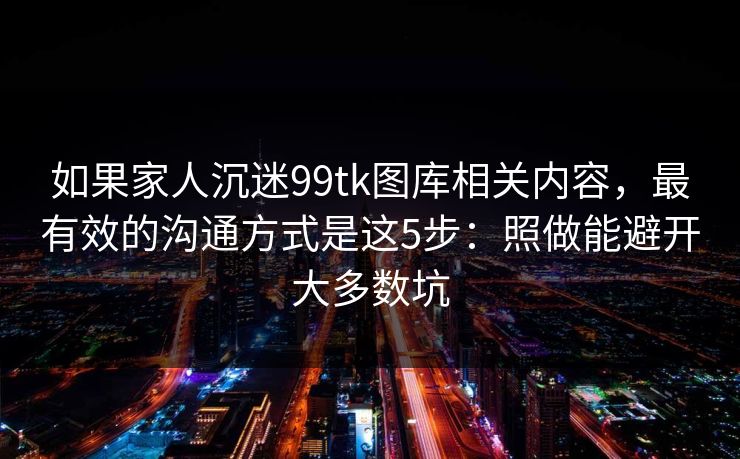 如果家人沉迷99tk图库相关内容，最有效的沟通方式是这5步：照做能避开大多数坑