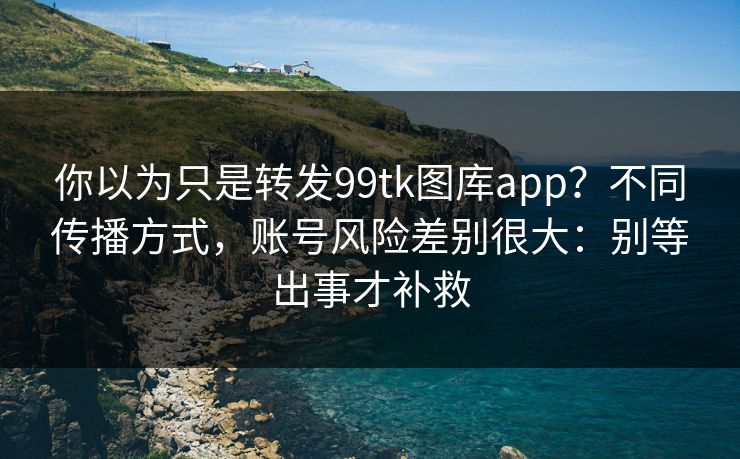 你以为只是转发99tk图库app？不同传播方式，账号风险差别很大：别等出事才补救