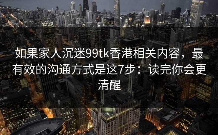 如果家人沉迷99tk香港相关内容，最有效的沟通方式是这7步：读完你会更清醒