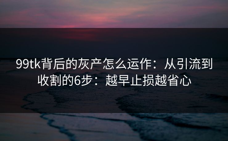 99tk背后的灰产怎么运作：从引流到收割的6步：越早止损越省心