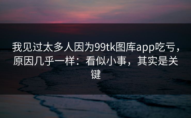我见过太多人因为99tk图库app吃亏，原因几乎一样：看似小事，其实是关键