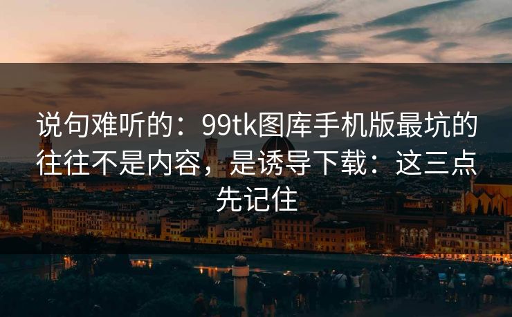 说句难听的：99tk图库手机版最坑的往往不是内容，是诱导下载：这三点先记住