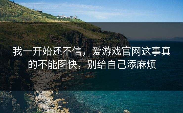 我一开始还不信，爱游戏官网这事真的不能图快，别给自己添麻烦