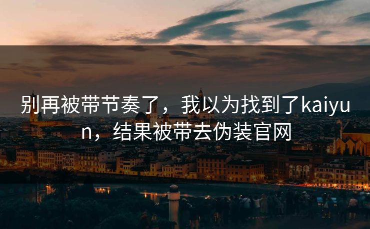 别再被带节奏了,我以为找到了kaiyun,结果被带去伪装官网