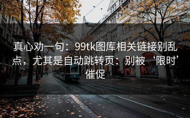 真心劝一句：99tk图库相关链接别乱点，尤其是自动跳转页：别被‘限时’催促