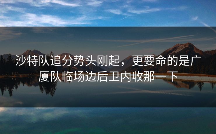 沙特队追分势头刚起，更要命的是广厦队临场边后卫内收那一下
