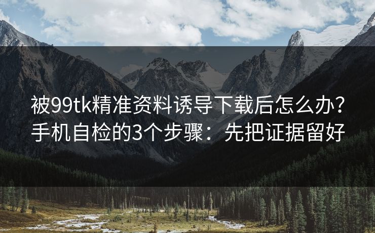 被99tk精准资料诱导下载后怎么办？手机自检的3个步骤：先把证据留好