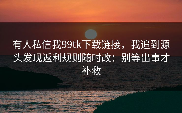 有人私信我99tk下载链接，我追到源头发现返利规则随时改：别等出事才补救